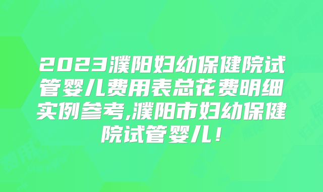 2023濮阳妇幼保健院试管婴儿费用表总花费明细实例参考,濮阳市妇幼保健院试管婴儿！