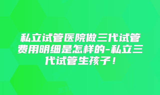 私立试管医院做三代试管费用明细是怎样的-私立三代试管生孩子！