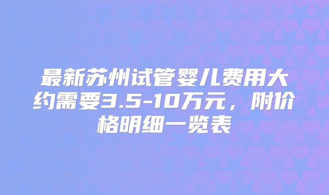 最新苏州试管婴儿费用大约需要3.5-10万元,附价格明细一览表