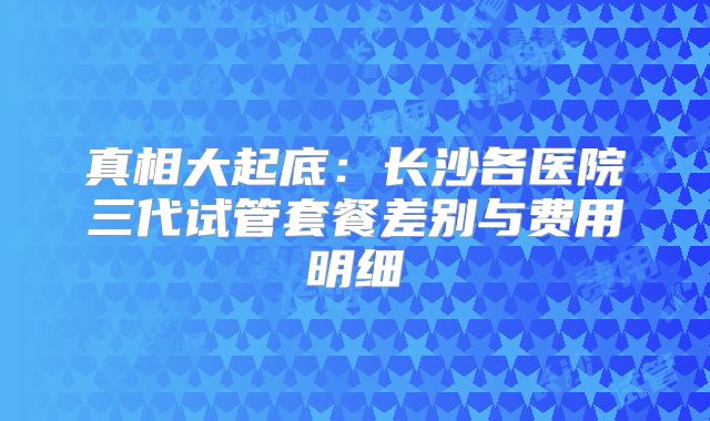 真相大起底：长沙各医院三代试管套餐差别与费用明细