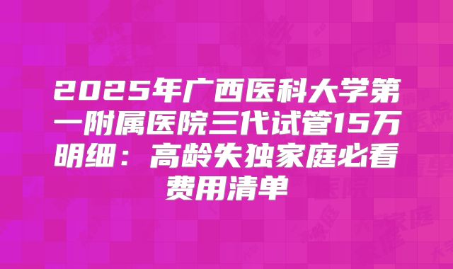 2025年广西医科大学第一附属医院三代试管15万明细：高龄失独家庭必看费用清单