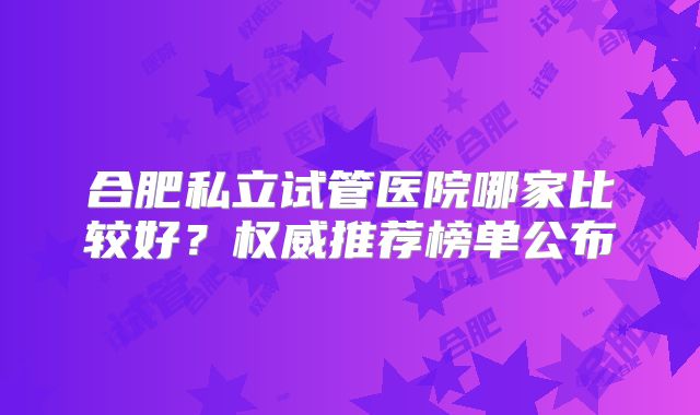 合肥私立试管医院哪家比较好？权威推荐榜单公布