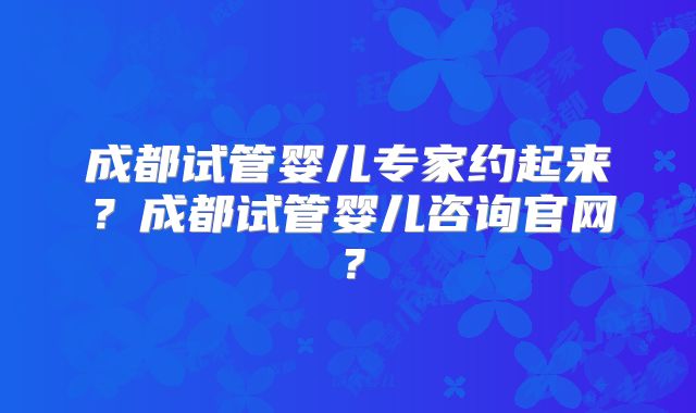成都试管婴儿专家约起来？成都试管婴儿咨询官网？