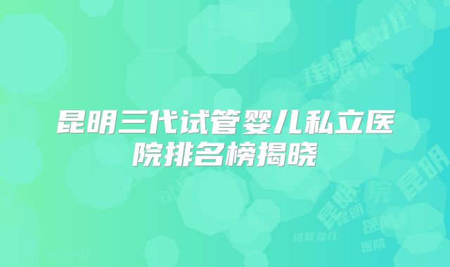 昆明三代试管婴儿私立医院排名榜揭晓