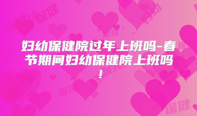 妇幼保健院过年上班吗-春节期间妇幼保健院上班吗!