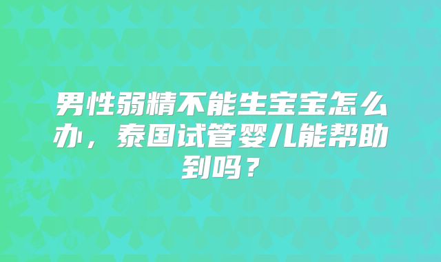男性弱精不能生宝宝怎么办，泰国试管婴儿能帮助到吗？