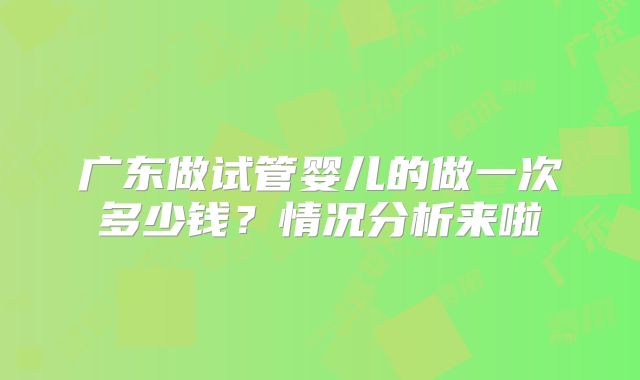 广东做试管婴儿的做一次多少钱？情况分析来啦