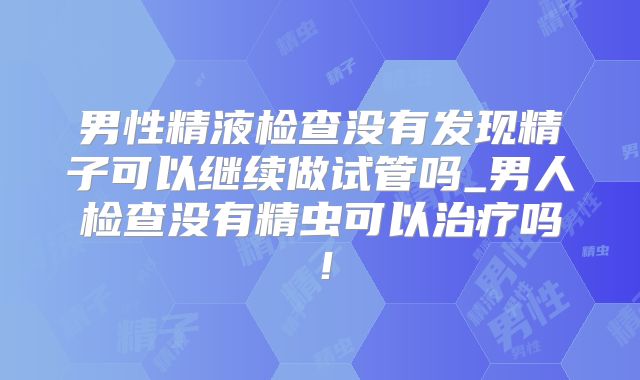 男性精液检查没有发现精子可以继续做试管吗_男人检查没有精虫可以治疗吗！