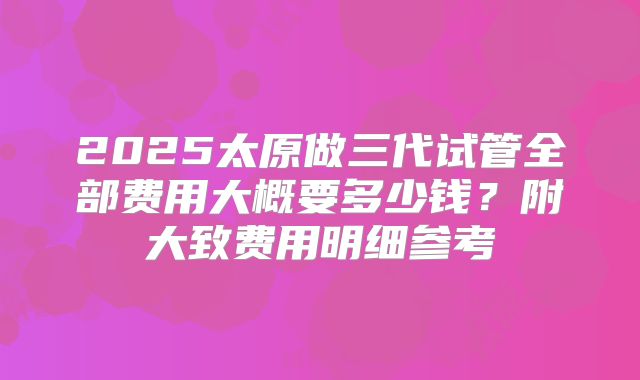2025太原做三代试管全部费用大概要多少钱?附大致费用明细参考