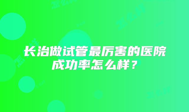 长治做试管最厉害的医院成功率怎么样？