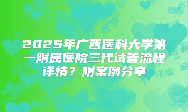 2025年广西医科大学第一附属医院三代试管流程详情?附案例分享