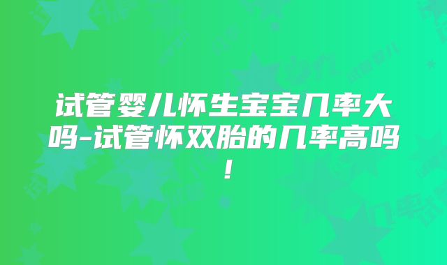 试管婴儿怀生宝宝几率大吗-试管怀双胎的几率高吗！