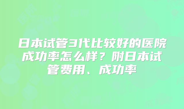日本试管3代比较好的医院成功率怎么样？附日本试管费用、成功率