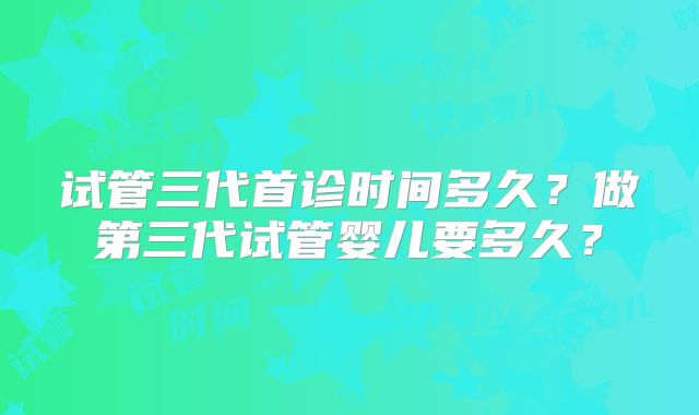 试管三代首诊时间多久？做第三代试管婴儿要多久？