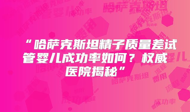 “哈萨克斯坦精子质量差试管婴儿成功率如何?权威医院揭秘”