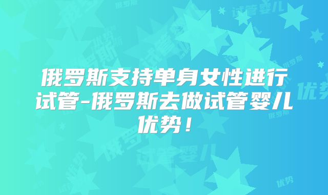 俄罗斯支持单身女性进行试管-俄罗斯去做试管婴儿优势!
