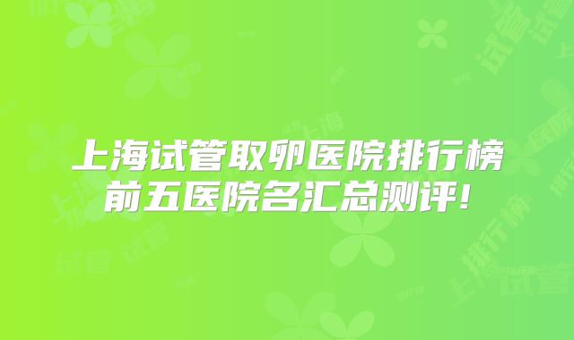 上海试管取卵医院排行榜前五医院名汇总测评!