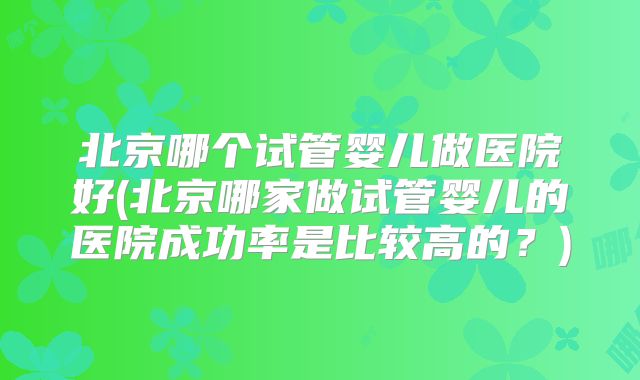 北京哪个试管婴儿做医院好(北京哪家做试管婴儿的医院成功率是比较高的?)