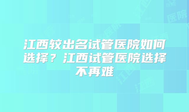 江西较出名试管医院如何选择？江西试管医院选择不再难