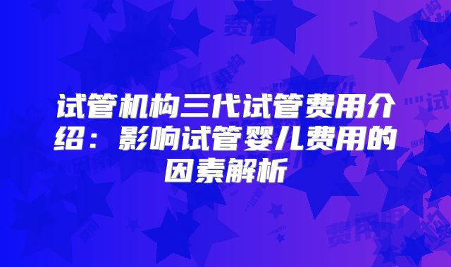 试管机构三代试管费用介绍：影响试管婴儿费用的因素解析