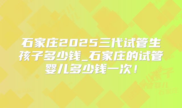 石家庄2025三代试管生孩子多少钱_石家庄的试管婴儿多少钱一次！