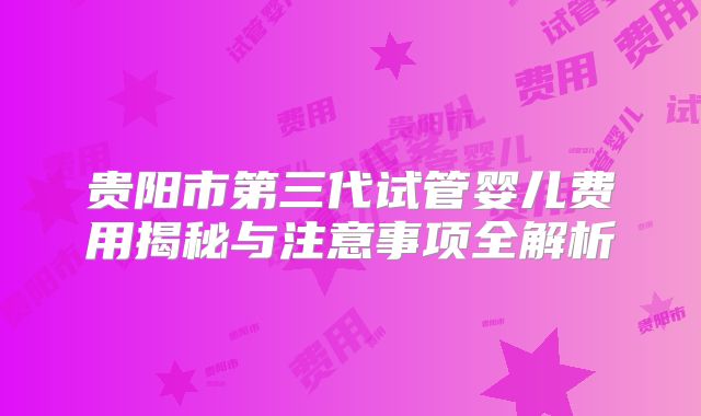 贵阳市第三代试管婴儿费用揭秘与注意事项全解析
