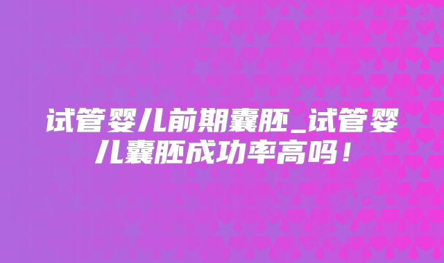 试管婴儿前期囊胚_试管婴儿囊胚成功率高吗！