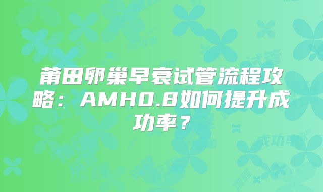 莆田卵巢早衰试管流程攻略：AMH0.8如何提升成功率？