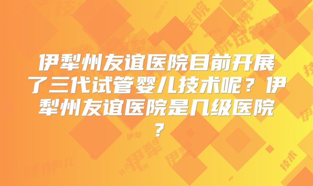 伊犁州友谊医院目前开展了三代试管婴儿技术呢?伊犁州友谊医院是几级医院?