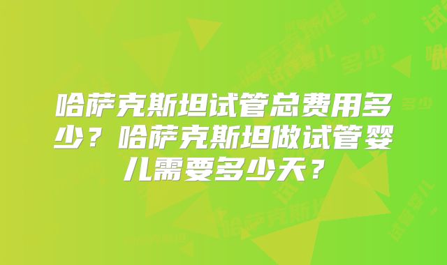 哈萨克斯坦试管总费用多少？哈萨克斯坦做试管婴儿需要多少天？