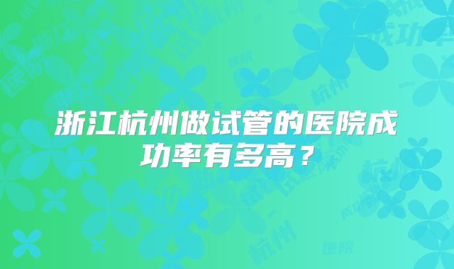 浙江杭州做试管的医院成功率有多高?