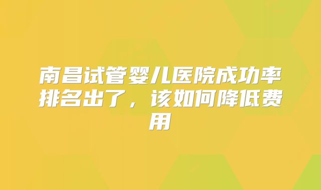 南昌试管婴儿医院成功率排名出了，该如何降低费用