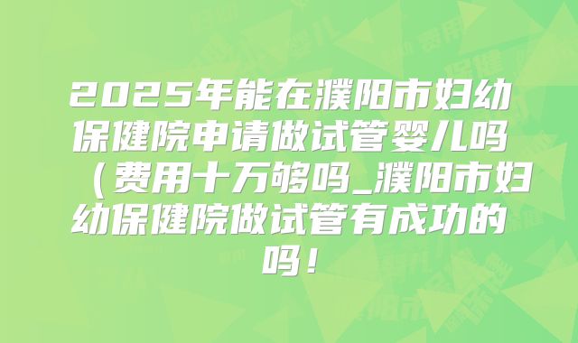 2025年能在濮阳市妇幼保健院申请做试管婴儿吗（费用十万够吗_濮阳市妇幼保健院做试管有成功的吗！