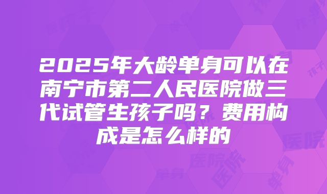 2025年大龄单身可以在南宁市第二人民医院做三代试管生孩子吗？费用构成是怎么样的