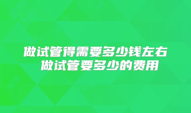 做试管得需要多少钱左右 做试管要多少的费用