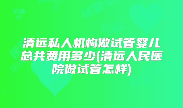 清远私人机构做试管婴儿总共费用多少(清远人民医院做试管怎样)