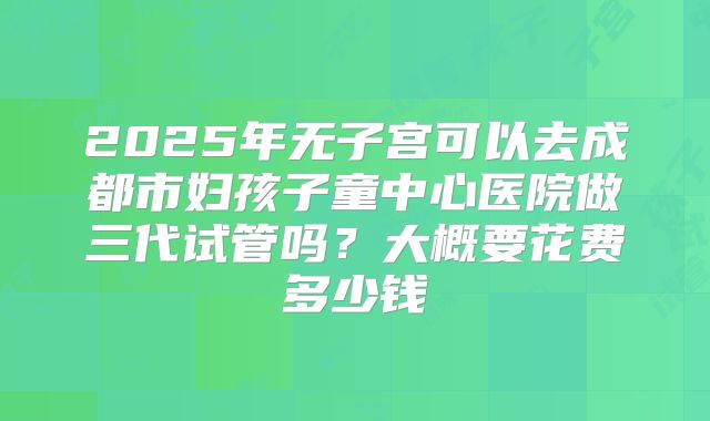2025年无子宫可以去成都市妇孩子童中心医院做三代试管吗？大概要花费多少钱