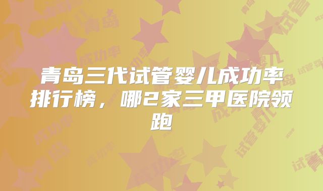 青岛三代试管婴儿成功率排行榜，哪2家三甲医院领跑