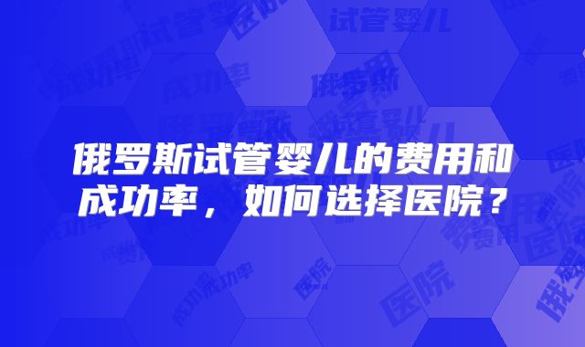 俄罗斯试管婴儿的费用和成功率，如何选择医院？