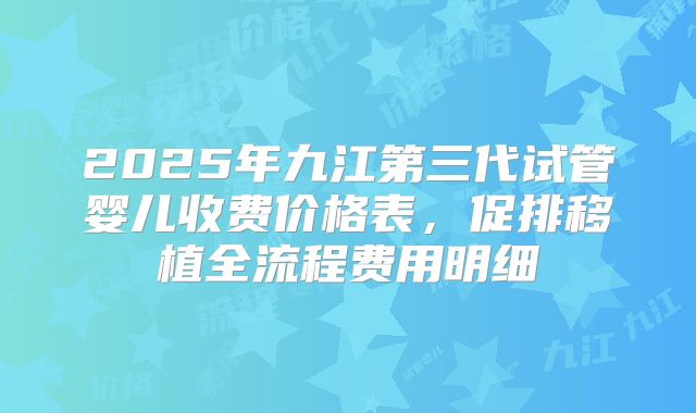 2025年九江第三代试管婴儿收费价格表，促排移植全流程费用明细
