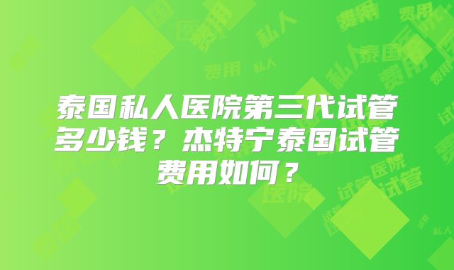 泰国私人医院第三代试管多少钱？杰特宁泰国试管费用如何？