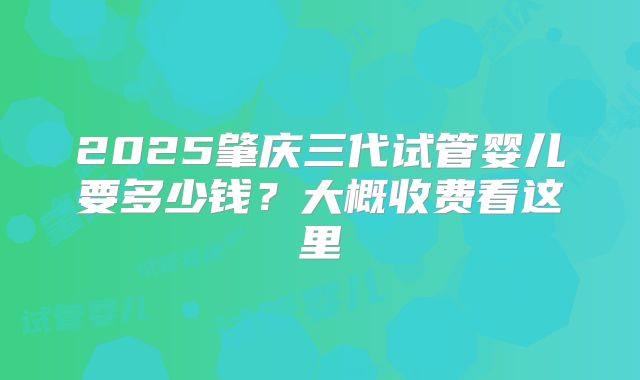 2025肇庆三代试管婴儿要多少钱？大概收费看这里