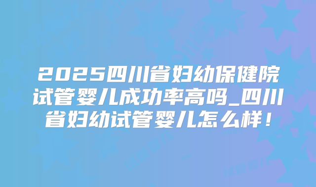 2025四川省妇幼保健院试管婴儿成功率高吗_四川省妇幼试管婴儿怎么样！