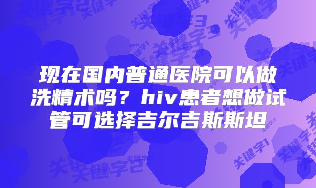 现在国内普通医院可以做洗精术吗?hiv患者想做试管可选择吉尔吉斯斯坦