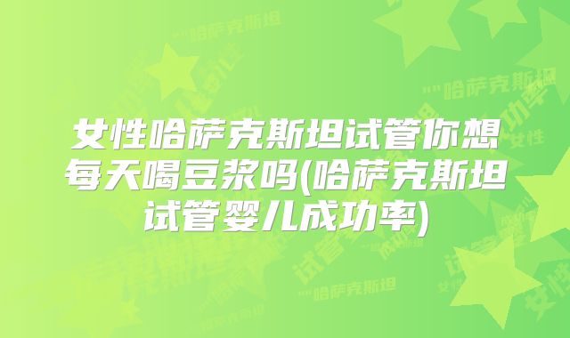 女性哈萨克斯坦试管你想每天喝豆浆吗(哈萨克斯坦试管婴儿成功率)
