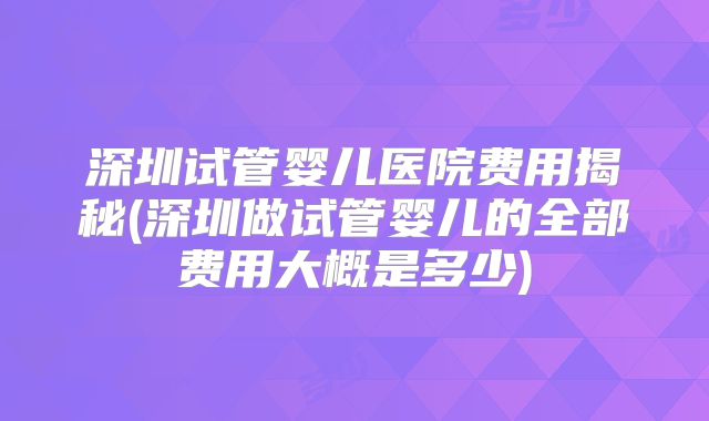 深圳试管婴儿医院费用揭秘(深圳做试管婴儿的全部费用大概是多少)