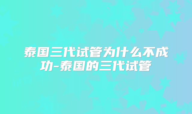 泰国三代试管为什么不成功-泰国的三代试管