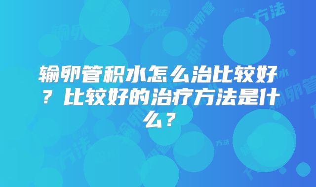 输卵管积水怎么治比较好?比较好的治疗方法是什么?