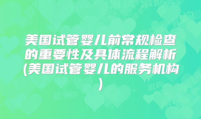 美国试管婴儿前常规检查的重要性及具体流程解析(美国试管婴儿的服务机构)