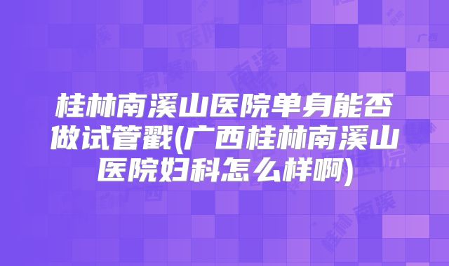 桂林南溪山医院单身能否做试管戳(广西桂林南溪山医院妇科怎么样啊)
